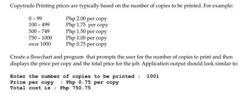 Copytrade Printing prices are typically based on the number of copies to be printed. For example:
Php 2.00 per copy
Php 1.75 per copy
0-99
100 - 499
500 - 749
750 - 1000
over 1000
Php 1.50 per copy
Php 1.00 per copy
Php 0.75 per copy
Create a flowchart and program that prompts the user for the number of copies to print and then
displays the price per copy and the total price for the job. Application output should look similar to:
Enter the number of copies to be printed : 1001
Price per copy : Php 0.75 per copy
Total cost is Php 750.75