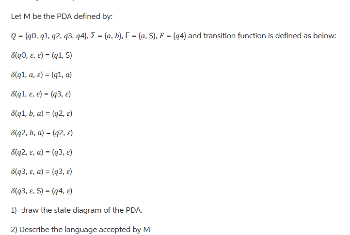 Let M be the PDA defined by:
Q = {90, 91, 92, 93, q4}, Σ = {a, b}, [ = {a, S}, F = {q4} and transition function is defined as below:
8(q0, E, e) = (q1, S)
8(q1, a, e) (q1, a)
=
8(q1, E, e) = (q3, ε)
8(q1, b, a) = (q2, ε)
8(q2, b, a) = (q2, ε)
8(q2, &, a) = (q3, &)
8(q3, &, a) = (q3, &)
8(q3, &, $) = (q4, &)
1) draw the state diagram of the PDA.
2) Describe the language accepted by M