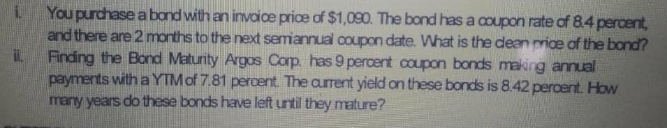 1.
You purchase a bond with an invoice price of $1,090. The bond has a coupon rate of 8.4 percent,
and there are 2 months to the next semiannual coupon date. What is the dean price of the band?
Finding the Bond Maturity Argos Corp. has 9 percent coupon bonds making annual
payments with a YTM of 7.81 percent. The current yield on these bonds is 8.42 percent. How
many years do these bonds have left until they mature?