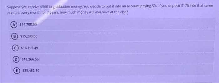 Suppose you receive $500 in graduation money. You decide to put it into an account paying 5%. If you deposit $175 into that same
account every month for 7 years, how much money will you have at the end?
$14,700.00
B $15,200.00
$16,195.49
$18,266.53
(E) $25,482.80