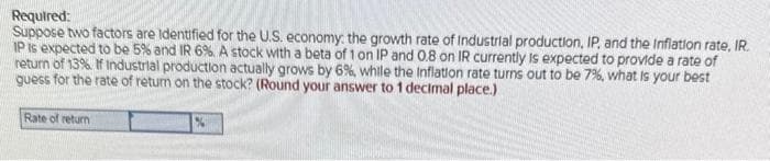 Required:
Suppose two factors are identified for the U.S. economy: the growth rate of Industrial production, IP, and the Inflation rate, IR.
IP is expected to be 5% and IR 6%. A stock with a beta of 1 on IP and 0.8 on IR currently is expected to provide a rate of
return of 13%. If Industrial production actually grows by 6%, while the Inflation rate turns out to be 7%, what is your best
guess for the rate of return on the stock? (Round your answer to 1 decimal place.)
Rate of return