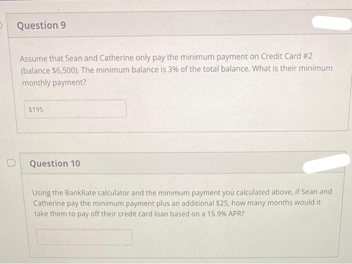 Question 9
Assume that Sean and Catherine only pay the minimum payment on Credit Card #2
(balance $6,500). The minimum balance is 3% of the total balance. What is their minimum
monthly payment?
$195
Question 10
Using the BankRate calculator and the minimum payment you calculated above, if Sean and
Catherine pay the minimum payment plus an additional $25, how many months would it
take them to pay off their credit card loan based on a 15.9% APR?