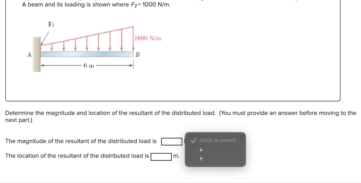 A beam and its loading is shown where F1= 1000 N/m.
F1
1600 N/m
A
B
6 m
Determine the magnitude and location of the resultant of the distributed load. (You must provide an answer before moving to the
next part.)
The magnitude of the resultant of the distributed load is
The location of the resultant of the distributed load is
m.
(Click to select)