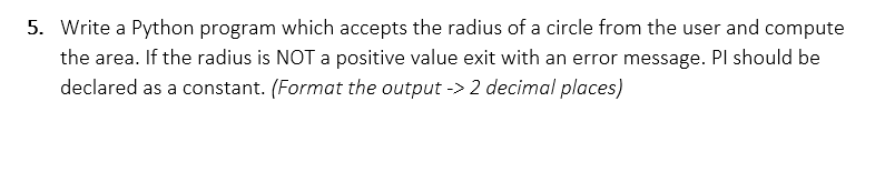 5. Write a Python program which accepts the radius of a circle from the user and compute
the area. If the radius is NOT a positive value exit with an error message. Pl should be
declared as a constant. (Format the output -> 2 decimal places)
