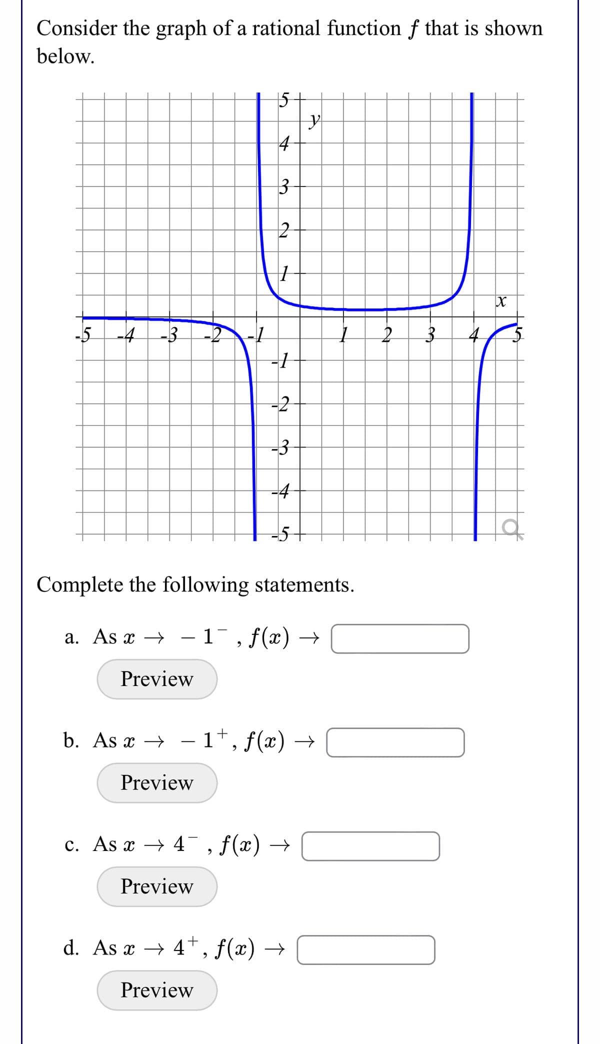 Consider the graph of a rational function f that is shown
below.
15
4
-5
-4
-3
4
-3
Complete the following statements.
a. As x → -1¯, f(x) →
Preview
b. As x → – 1*, f(x) →
-
Preview
c. As x → 4¯, f(x) →
Preview
d. As x → 4*, f(x) →
Preview

