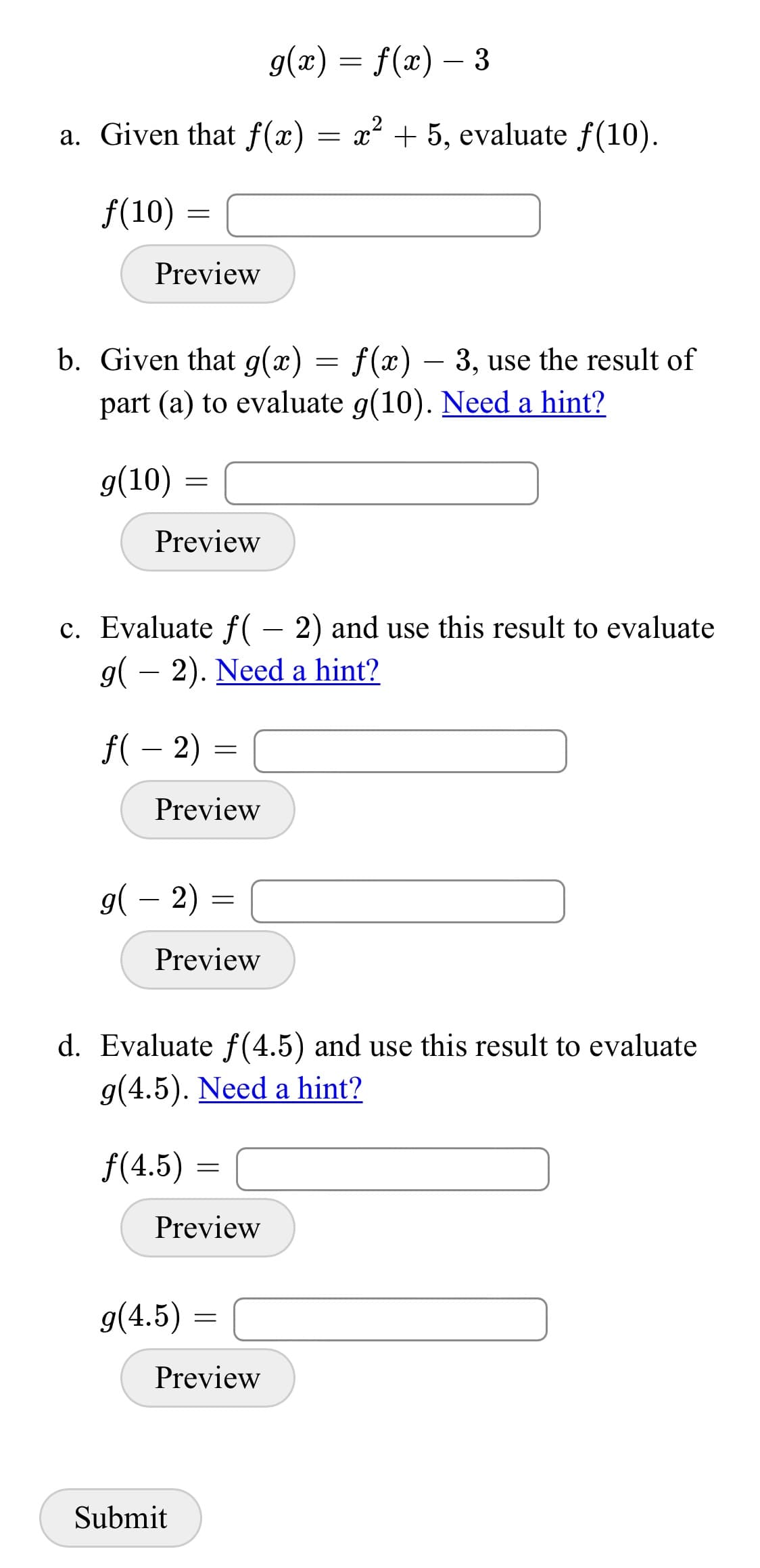 g(x) = f(x) – 3
a. Given that f(x)
x2 + 5, evaluate f(10).
f(10) =
Preview
b. Given that g(x) = f(x) – 3, use the result of
part (a) to evaluate g(10). Need a hint?
9(10)
Preview
c. Evaluate f( – 2) and use this result to evaluate
g( – 2). Need a hint?
f( – 2) =
Preview
g( – 2) =
-
Preview
d. Evaluate f (4.5) and use this result to evaluate
g(4.5). Need a hint?
f(4.5) =
Preview
9(4.5)
Preview
Submit

