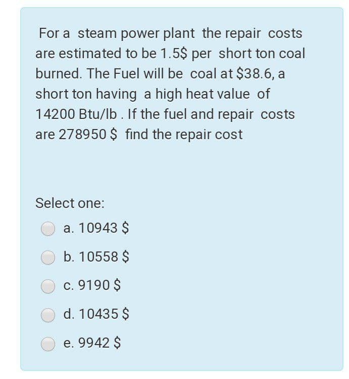 For a steam power plant the repair costs
are estimated to be 1.5$ per short ton coal
burned. The Fuel will be coal at $38.6, a
short ton having a high heat value of
14200 Btu/lb . If the fuel and repair costs
are 278950 $ find the repair cost
Select one:
a. 10943 $
b. 10558 $
c. 9190 $
d. 10435 $
e. 9942 $
