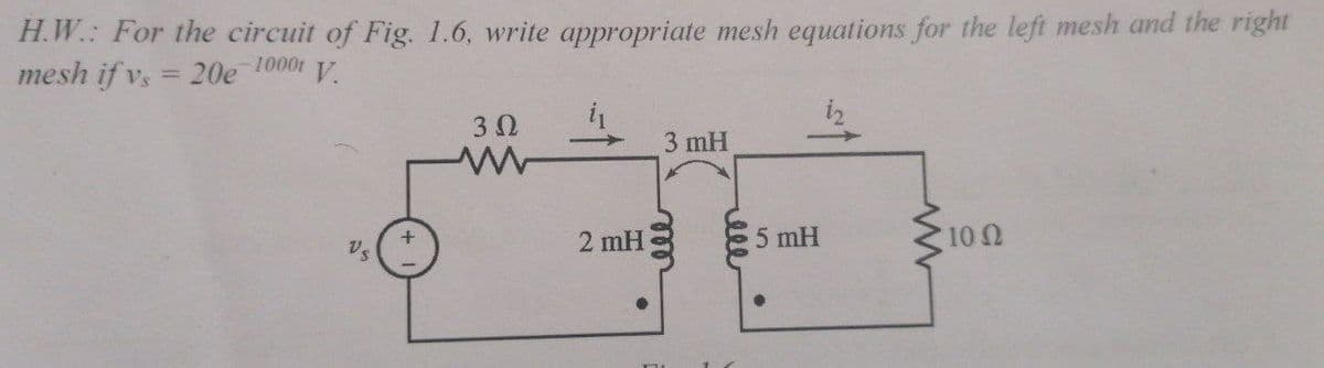 H.W.: For the circuit of Fig. 1.6, write appropriate mesh equations for the left mesh and the right
mesh if v, = 20e 1000t V
%3D
3 0
3 mH
2 mH
5 mH
10 0
Vs
