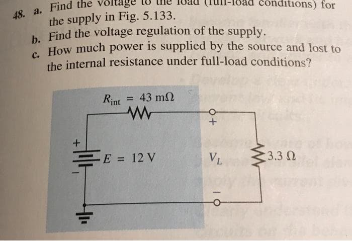 48. a. Find the voltage
the supply in Fig. 5.133.
b. Find the voltage regulation of the supply.
C. How much power is supplied by the source and lost to
the internal resistance under full-load conditions?
+
4₁₁
Rint
= 43 mΩ
E = 12 V
+ O
VL
conditions) for
3.3 Ω
how