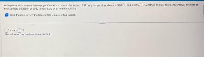 A simple random sample from a population with a normal distribution of 97 body temperatures has x=98.80°F and s=0.63°F. Construct an 80% confidence interval estimate of
the standard deviation of body temperature of all healthy humans.
Click the icon to view the table of Chi-Square critical values.
F<<°F
(Round to two decimal places as needed.)
COLO