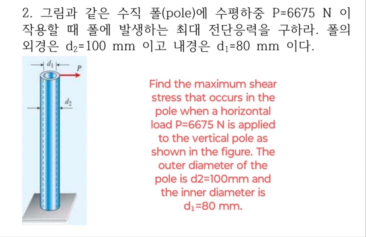 2. 그림과 같은 수직 폴(pole)에 수평하중 P=6675 N 이
작용할 때 폴에 발생하는 최대 전단응력을 구하라. 폴의
d2 100 mm °) 1 4d₁-80 mm 0.
P
Find the maximum shear
dz
stress that occurs in the
pole when a horizontal
load P=6675 N is applied
to the vertical pole as
shown in the figure. The
outer diameter of the
pole is d2=100mm and
the inner diameter is
d₁ =80 mm.