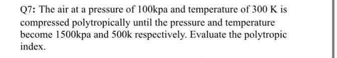 Q7: The air at a pressure of 100kpa and temperature of 300 K is
compressed polytropically until the pressure and temperature
become 1500kpa and 500k respectively. Evaluate the polytropic
index.