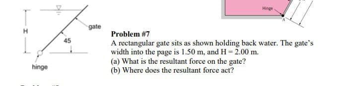 hinge
Hingel
45
gate
Problem #7
A rectangular gate sits as shown holding back water. The gate's
width into the page is 1.50 m, and H = 2.00 m.
(a) What is the resultant force on the gate?
(b) Where does the resultant force act?