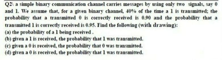 Q2\ a simple binary communication channel carries messages by using only two signals, say 0
and 1. We assume that, for a given binary channel, 40% of the time a 1 is transmitted; the
probability that a transmitted 0 is correctly received is 0.90 and the probability that a
transmitted 1 is correctly received is 0.95. Find the following (with drawing):
(a) the probability of a 1 being received.
(b) given a l is received, the probability that 1 was transmitted.
(c) given a 0 is received, the probability that 0 was transmitted.
(d) given a 0 is received, the probability that 1 was transmitted.
