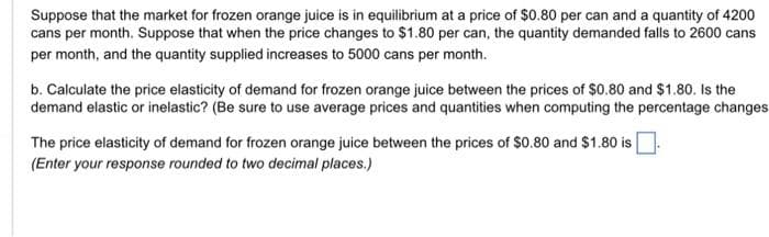 Suppose that the market for frozen orange juice is in equilibrium at a price of $0.80 per can and a quantity of 4200
cans per month. Suppose that when the price changes to $1.80 per can, the quantity demanded falls to 2600 cans
per month, and the quantity supplied increases to 5000 cans per month.
b. Calculate the price elasticity of demand for frozen orange juice between the prices of $0.80 and $1.80. Is the
demand elastic or inelastic? (Be sure to use average prices and quantities when computing the percentage changes.
The price elasticity of demand for frozen orange juice between the prices of $0.80 and $1.80 is
(Enter your response rounded to two decimal places.)