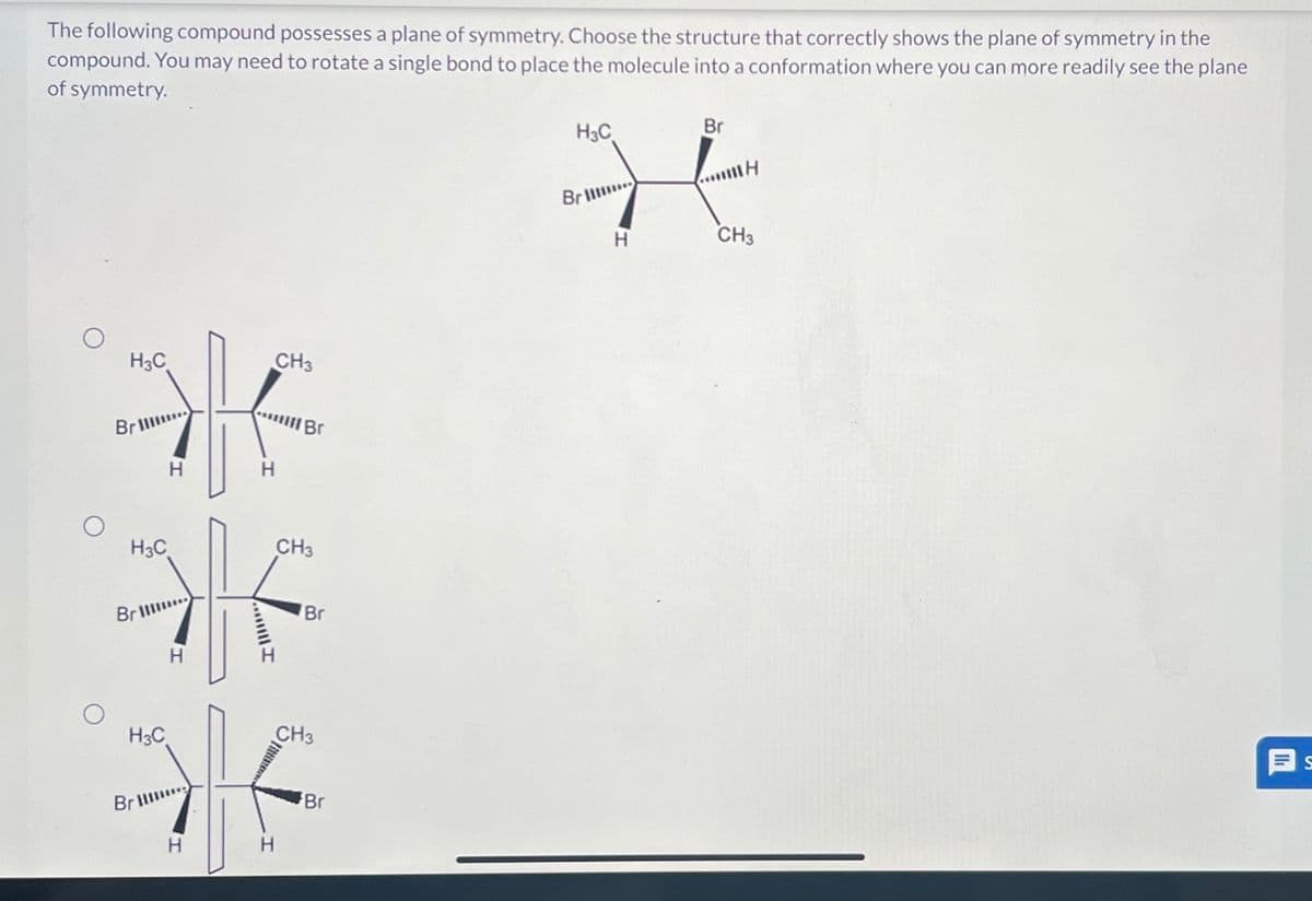 The following compound possesses a plane of symmetry. Choose the structure that correctly shows the plane of symmetry in the
compound. You may need to rotate a single bond to place the molecule into a conformation where you can more readily see the plane
of symmetry.
H3C
H3C
Br
H3C
Bri
H3C
Н
Н
Br ...
H
Н
HI
CH3
H
Br
CH3
Br
CH3
Br
Bri
Н
Br
...IH
CH3
II
S