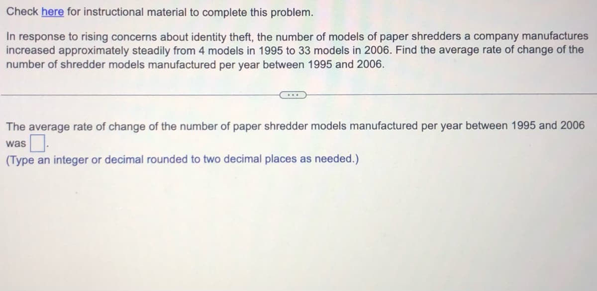 Check here for instructional material to complete this problem.
In response to rising concerns about identity theft, the number of models of paper shredders a company manufactures
increased approximately steadily from 4 models in 1995 to 33 models in 2006. Find the average rate of change of the
number of shredder models manufactured per year between 1995 and 2006.
...
The average rate of change of the number of paper shredder models manufactured per year between 1995 and 2006
was
(Type an integer or decimal rounded to two decimal places as needed.)