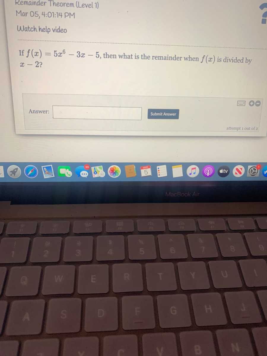Remainder Theorem (Level 1)
Mar 05, 4:01:14 PM
Watch help video
If f (x) = 5x° – 3x – 5, then what is the remainder when f (x) is divided by
x – 2?
Answer:
Submit Answer
attempt i out of 2
39
étv
MacBook Air
20
F4
$4
4.
W
R.
G H
