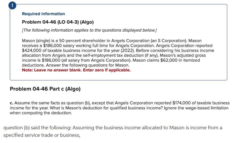 !
Required information
Problem 04-46 (LO 04-3) (Algo)
[The following information applies to the questions displayed below.]
Mason (single) is a 50 percent shareholder in Angels Corporation (an S Corporation). Mason
receives a $186,000 salary working full time for Angels Corporation. Angels Corporation reported
$424,000 of taxable business income for the year (2022). Before considering his business income
allocation from Angels and the self-employment tax deduction (if any), Mason's adjusted gross
income is $186,000 (all salary from Angels Corporation). Mason claims $62,000 in itemized
deductions. Answer the following questions for Mason.
Note: Leave no answer blank. Enter zero if applicable.
Problem 04-46 Part c (Algo)
c. Assume the same facts as question (b), except that Angels Corporation reported $174,000 of taxable business
income for the year. What is Mason's deduction for qualified business income? Ignore the wage-based limitation
when computing the deduction.
question (b) said the following: Assuming the business income allocated to Mason is income from a
specified service trade or business,