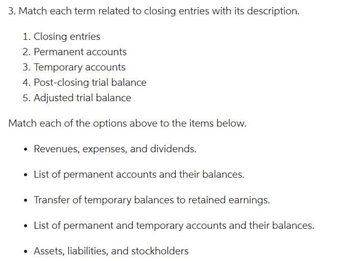 3. Match each term related to closing entries with its description.
1. Closing entries
2. Permanent accounts
3. Temporary accounts
4. Post-closing trial balance
5. Adjusted trial balance
Match each of the options above to the items below.
Revenues, expenses, and dividends.
List of permanent accounts and their balances.
• Transfer of temporary balances to retained earnings.
List of permanent and temporary accounts and their balances.
• Assets, liabilities, and stockholders
●