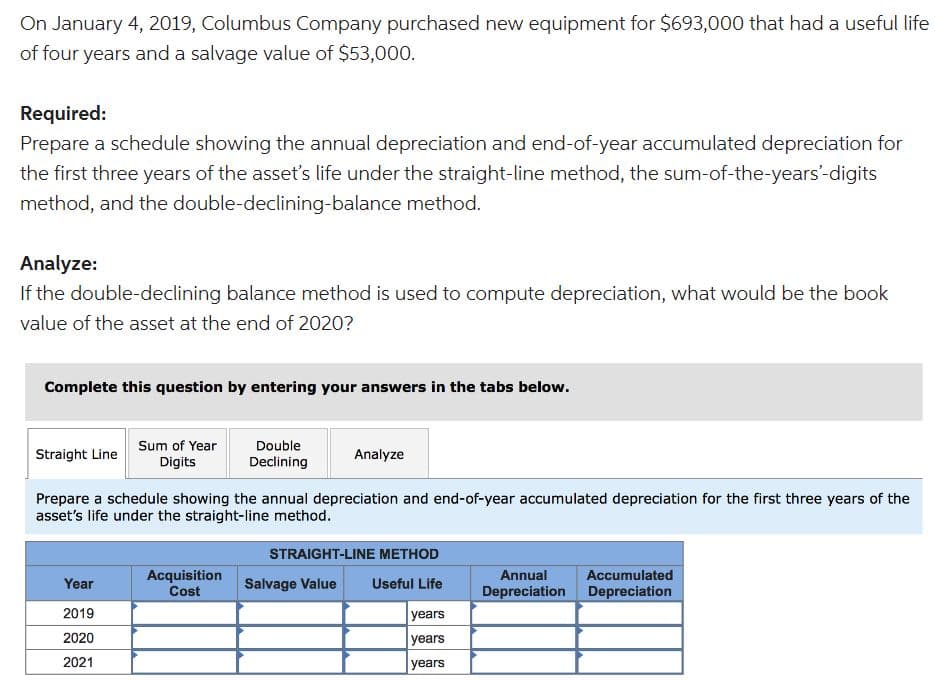 On January 4, 2019, Columbus Company purchased new equipment for $693,000 that had a useful life
of four years and a salvage value of $53,000.
Required:
Prepare a schedule showing the annual depreciation and end-of-year accumulated depreciation for
the first three years of the asset's life under the straight-line method, the sum-of-the-years'-digits
method, and the double-declining-balance method.
Analyze:
If the double-declining balance method is used to compute depreciation, what would be the book
value of the asset at the end of 2020?
Complete this question by entering your answers in the tabs below.
Straight Line
Sum of Year
Digits
Year
2019
2020
2021
Double
Declining
Prepare a schedule showing the annual depreciation and end-of-year accumulated depreciation for the first three years of the
asset's life under the straight-line method.
Acquisition
Cost
Analyze
STRAIGHT-LINE METHOD
Salvage Value Useful Life
years
years
years
Annual
Depreciation
Accumulated
Depreciation