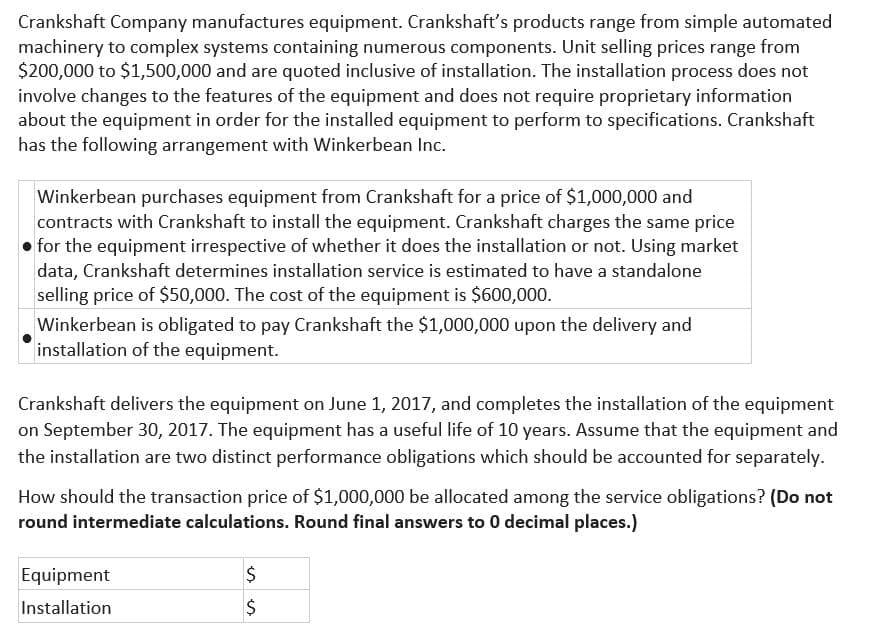Crankshaft Company manufactures equipment. Crankshaft's products range from simple automated
machinery to complex systems containing numerous components. Unit selling prices range from
$200,000 to $1,500,000 and are quoted inclusive of installation. The installation process does not
involve changes to the features of the equipment and does not require proprietary information
about the equipment in order for the installed equipment to perform to specifications. Crankshaft
has the following arrangement with Winkerbean Inc.
Winkerbean purchases equipment from Crankshaft for a price of $1,000,000 and
contracts with Crankshaft to install the equipment. Crankshaft charges the same price
for the equipment irrespective of whether it does the installation or not. Using market
data, Crankshaft determines installation service is estimated to have a standalone
selling price of $50,000. The cost of the equipment is $600,000.
Winkerbean is obligated to pay Crankshaft the $1,000,000 upon the delivery and
installation of the equipment.
Crankshaft delivers the equipment on June 1, 2017, and completes the installation of the equipment
on September 30, 2017. The equipment has a useful life of 10 years. Assume that the equipment and
the installation are two distinct performance obligations which should be accounted for separately.
How should the transaction price of $1,000,000 be allocated among the service obligations? (Do not
round intermediate calculations. Round final answers to 0 decimal places.)
Equipment
Installation
$
$