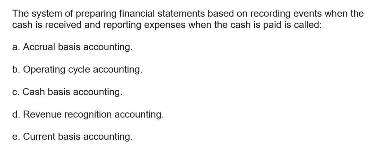 The system of preparing financial statements based on recording events when the
cash is received and reporting expenses when the cash is paid is called:
a. Accrual basis accounting.
b. Operating cycle accounting.
c. Cash basis accounting.
d. Revenue recognition accounting.
e. Current basis accounting.