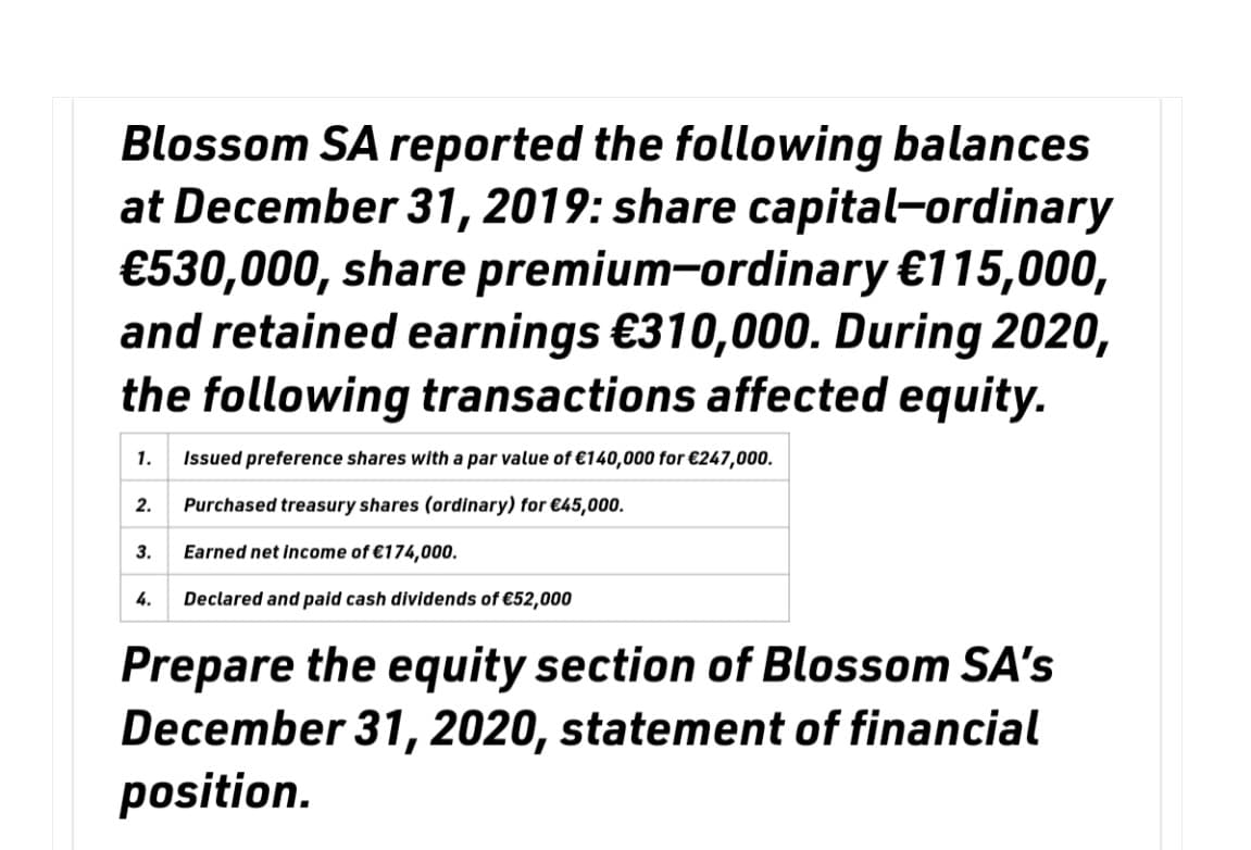 Blossom SA reported the following balances
at December 31, 2019: share capital-ordinary
€530,000, share premium-ordinary €115,000,
and retained earnings €310,000. During 2020,
the following transactions affected equity.
1. Issued preference shares with a par value of €140,000 for €247,000.
2. Purchased treasury shares (ordinary) for €45,000.
Earned net income of €174,000.
Declared and paid cash dividends of €52,000
3.
4.
Prepare the equity section of Blossom SA's
December 31, 2020, statement of financial
position.