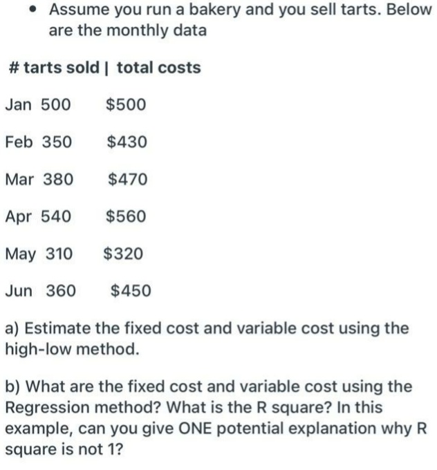 • Assume you run a bakery and you sell tarts. Below
are the monthly data
# tarts sold | total costs
Jan 500
$500
Feb 350
$430
Mar 380
$470
Apr 540
$560
May 310
$320
Jun 360
$450
a) Estimate the fixed cost and variable cost using the
high-low method.
b) What are the fixed cost and variable cost using the
Regression method? What is the R square? In this
example, can you give ONE potential explanation why R
square is not 1?
