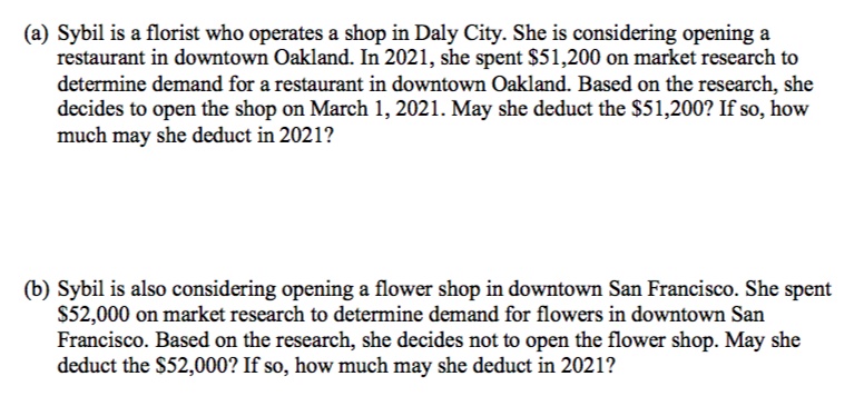 (a) Sybil is a florist who operates a shop in Daly City. She is considering opening a
restaurant in downtown Oakland. In 2021, she spent $51,200 on market research to
determine demand for a restaurant in downtown Oakland. Based on the research, she
decides to open the shop on March 1, 2021. May she deduct the $51,200? If so, how
much may she deduct in 2021?
(b) Sybil is also considering opening a flower shop in downtown San Francisco. She spent
S52,000 on market research to determine demand for flowers in downtown San
Francisco. Based on the research, she decides not to open the flower shop. May she
deduct the $52,000? If so, how much may she deduct in 2021?

