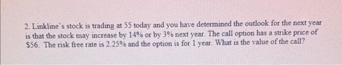 2. Linkline's stock is trading at 55 today and you have determined the outlook for the next year
is that the stock may increase by 14% or by 3% next year. The call option has a strike price of
$56. The risk free rate is 2.25% and the option is for 1 year. What is the value of the call?
