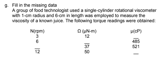 g. Fill in the missing data
A group of food technologist used a single-cylinder rotational viscometer
with 1-cm radius and 6-cm in length was employed to measure the
viscosity of a known juice. The following torque readings were obtained:
요 (μN-m)
12
N(rpm)
p(cP)
485
37
521
12
50
36
