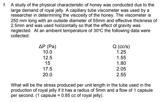 f. A study of the physical characteristic of honey was conducted due to the
large demand of royal jelly. A capillary tube viscometer was used by a
researcher in determining the viscosity of the honey. The viscometer is
250 mm long with an outside diameter of 55mm and effective thickness of
2.5mm and was used horizontally so that the effect of gravity was
neglected. At an ambient temperature of 30°C the following data were
collected:
Q (cc/s)
1.25
1.55
1.80
2.05
ДР (Ра)
10.0
12.5
15
17.5
20.0
2.55
What will be the stress produced per unit length in the tube used in the
production of royal jelly if it has a radius of 5mm and a flow of 1 capsule
per second. (1 capsule = 0.85 cc of royal jelly).
