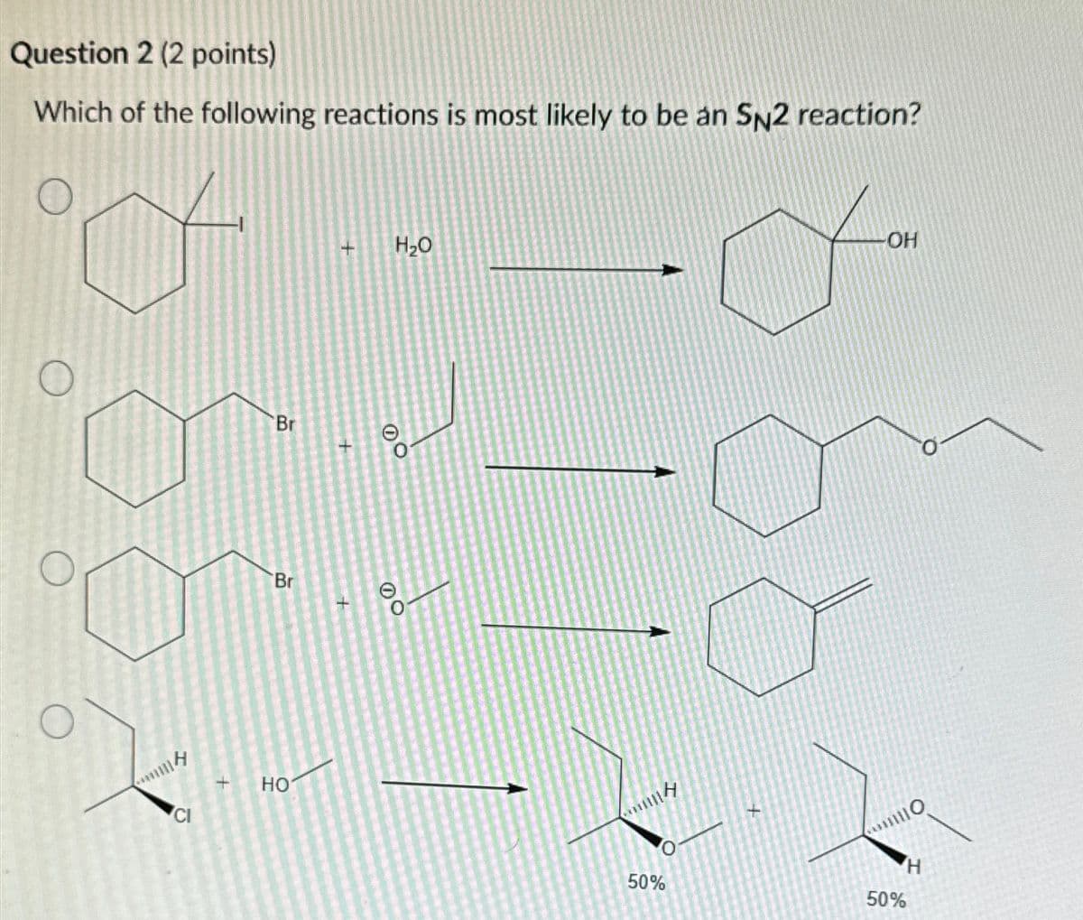 Question 2 (2 points)
Which of the following reactions is most likely to be an SN2 reaction?
mm
CI
Br
Br
+ HO
+
H₂O
DO
-OH
110
H
50%
50%