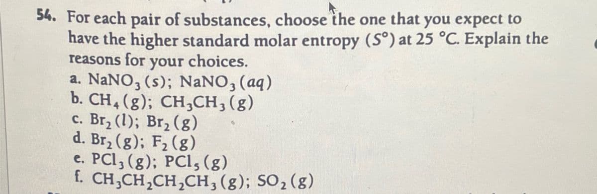 54. For each pair of substances, choose the one that you expect to
have the higher standard molar entropy (S°) at 25 °C. Explain the
reasons for your choices.
a. NaNO3 (s); NaNO3(aq)
b. CH4 (g); CH3CH3(g)
c. Br₂ (1); Br₂ (8)
d. Br2 (g); F2 (g)
e. PCI, (g); PCI, (g)
f. CH3CH2CH2CH3(g); SO2 (g)