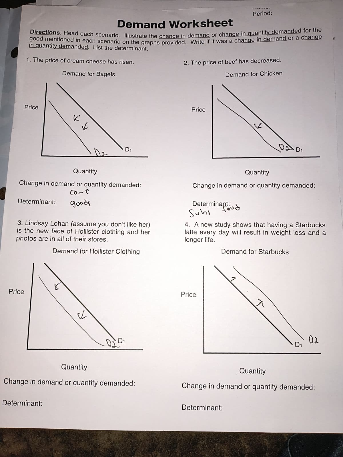 Period:
Demand Worksheet
Directions: Read each scenario. Illustrate the change in demand or change in quantity demanded for the
good mentioned in each scenario on the graphs provided. Write if it was a change in demand or a change
in quantity demanded. List the determinant.
1. The price of cream cheese has risen.
Demand for Bagels
2. The price of beef has decreased.
Demand for Chicken
S
Price
D1
D2
Quantity
Price
لا
Quantity
DD1
Change in demand or quantity demanded:
Determinant:
Come
goods
3. Lindsay Lohan (assume you don't like her)
is the new face of Hollister clothing and her
photos are in all of their stores.
Demand for Hollister Clothing
Change in demand or quantity demanded:
food
Determinant:
Subs
4. A new study shows that having a Starbucks
latte every day will result in weight loss and a
longer life.
Demand for Starbucks
Price
с
020
D1
Price
ད་
02
D1
Quantity
Change in demand or quantity demanded:
Quantity
Change in demand or quantity demanded:
Determinant:
Determinant: