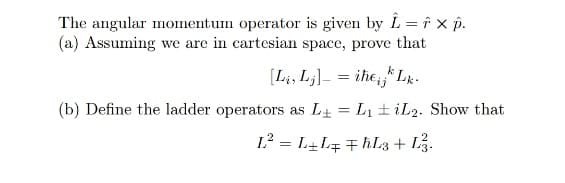 The angular momentum operator is given by L = F x p.
(a) Assuming we are in cartesian space, prove that
[Li, Lj] = iheij Lk.
(b) Define the ladder operators as L₁ = L₁ iL2. Show that
L² = L+L FhL3 + L3.