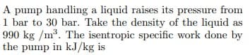 A pump handling a liquid raises its pressure from
1 bar to 30 bar. Take the density of the liquid as
990 kg /m*. The isentropic specific work done by
the pump in kJ/kg is

