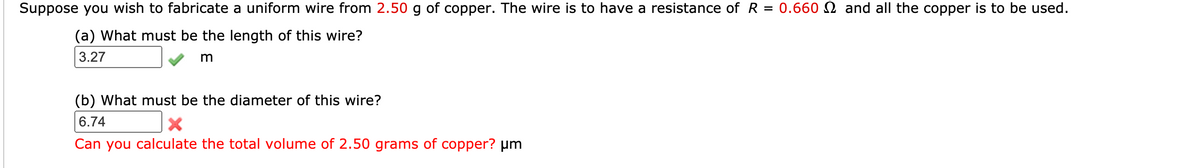 Suppose you wish to fabricate a uniform wire from 2.50 g of copper. The wire is to have a resistance of R
= 0.660 N and all the copper is to be used.
(a) What must be the length of this wire?
3.27
(b) What must be the diameter of this wire?
6.74
Can you calculate the total volume of 2.50 grams of copper? um
