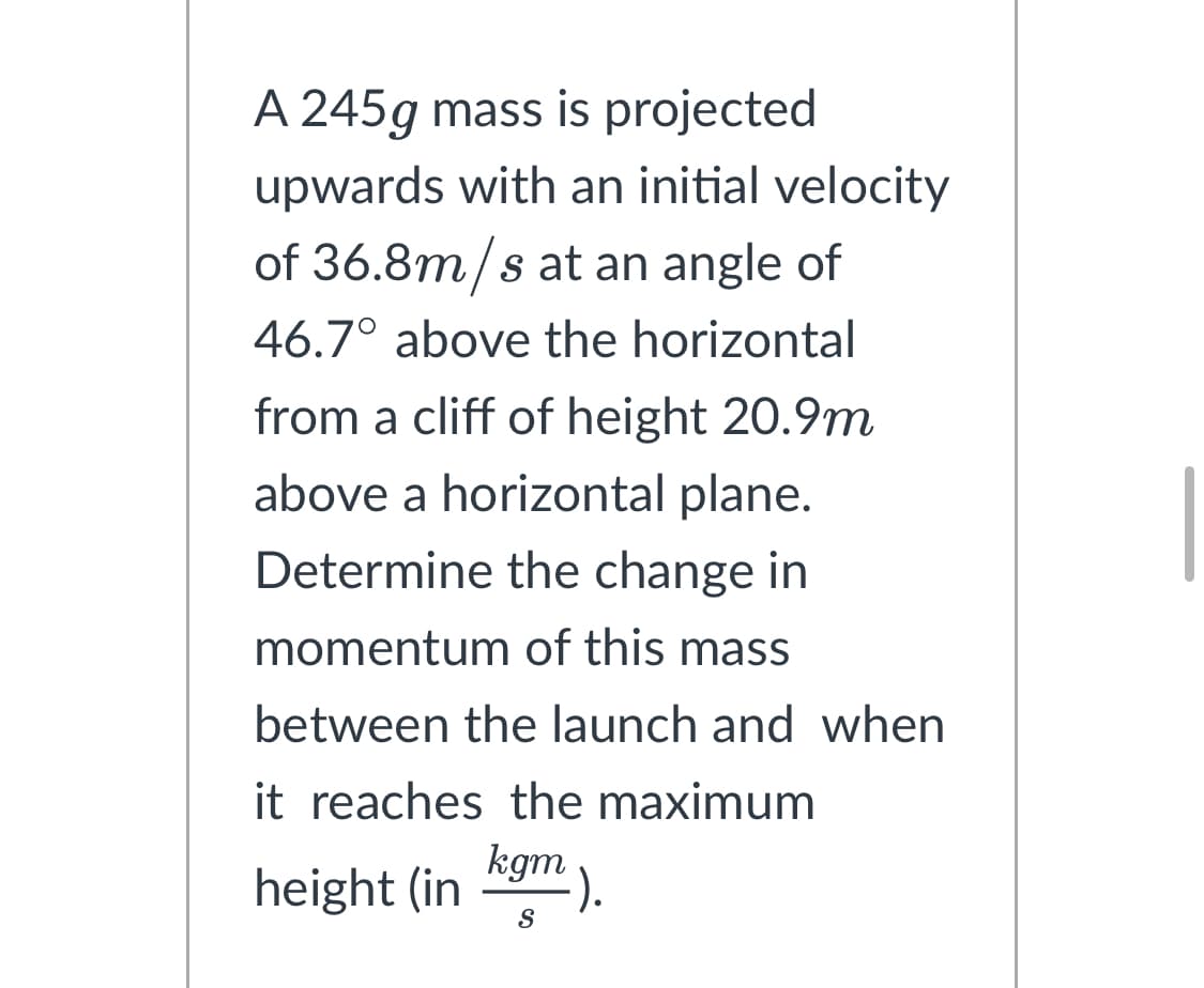 A 245g mass is projected
upwards with an initial velocity
of 36.8m/s at an angle of
46.7° above the horizontal
from a cliff of height 20.9m
above a horizontal plane.
Determine the change in
momentum of this mass
between the launch and when
it reaches the maximum
kgm
height (in
S
-).
