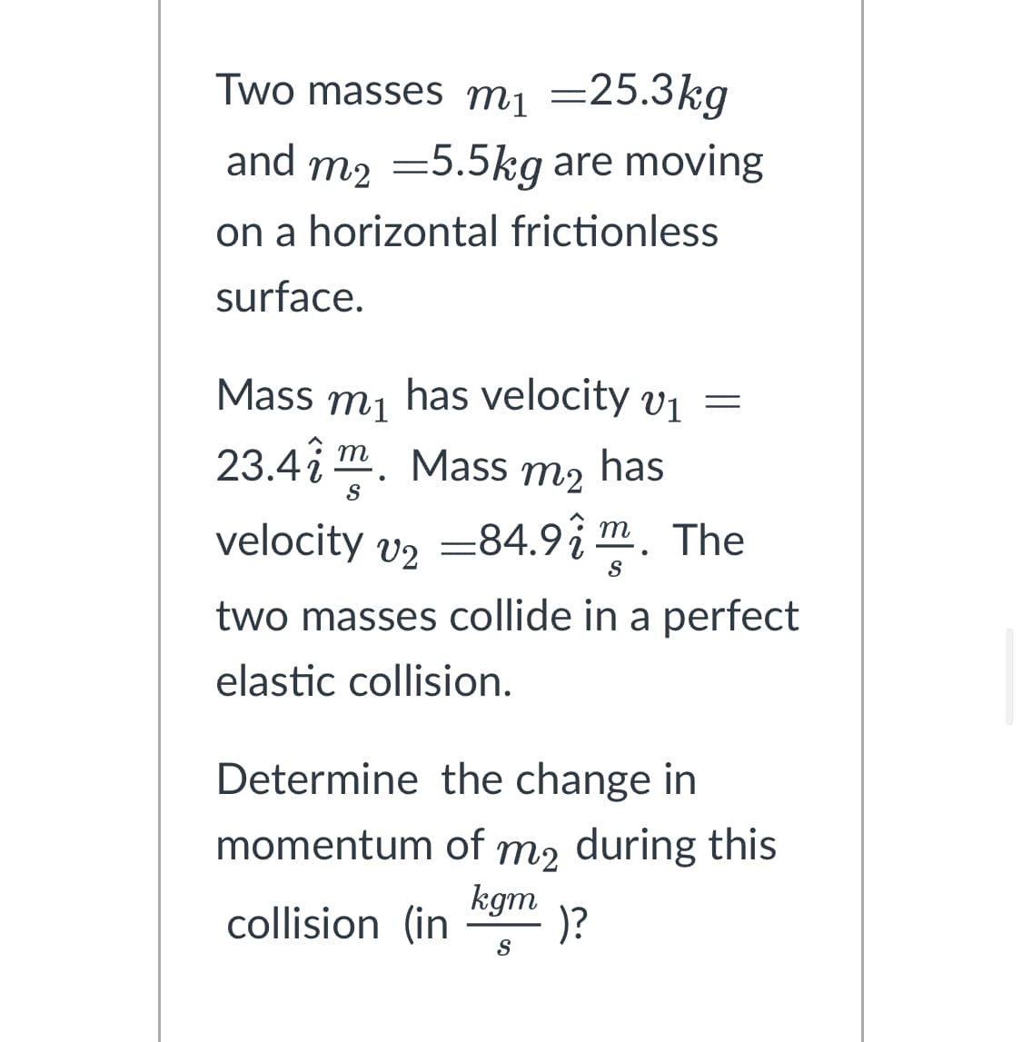 Two masses m₁ =25.3kg
and m2 = 5.5kg are moving
on a horizontal frictionless
surface.
Mass has velocity v₁ =
m1
V1
23.41 m. Mass m2
has
S
velocity v2 =84.92m. The
two masses collide in a perfect
elastic collision.
Determine the change in
momentum of m₂ during this
kgm
collision (in )?
S