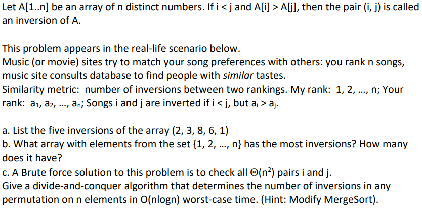 Let A[1..n] be an array of n distinct numbers. If i <j and A[i] > A[j], then the pair (i, j) is called
an inversion of A.
This problem appears in the real-life scenario below.
Music (or movie) sites try to match your song preferences with others: you rank n songs,
music site consults database to find people with similar tastes.
Similarity metric: number of inversions between two rankings. My rank: 1, 2,
rank: a₁, a₂, ..., an; Songs i and j are inverted if i <j, but a¡ > aj.
***/
a. List the five inversions of the array (2, 3, 8, 6, 1)
b. What array with elements from the set {1, 2, . n} has the most inversions? How many
does it have?
c. A Brute force solution to this problem is to check all (n²) pairs i and j.
Give a divide-and-conquer algorithm that determines the number of inversions in any
permutation on n elements in O(nlogn) worst-case time. (Hint: Modify MergeSort).