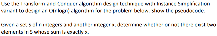 Use the Transform-and-Conquer algorithm design technique with Instance Simplification
variant to design an O(nlogn) algorithm for the problem below. Show the pseudocode.
Given a set S of n integers and another integer x, determine whether or not there exist two
elements in S whose sum is exactly x.