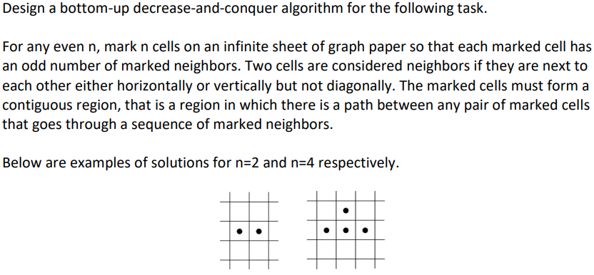 Design a bottom-up decrease-and-conquer
algorithm for the following task.
For any even n, mark n cells on an infinite sheet of graph paper so that each marked cell has
an odd number of marked neighbors. Two cells are considered neighbors if they are next to
each other either horizontally or vertically but not diagonally. The marked cells must form a
contiguous region, that is a region in which there is a path between any pair of marked cells
that goes through a sequence of marked neighbors.
Below are examples of solutions for n=2 and n=4 respectively.