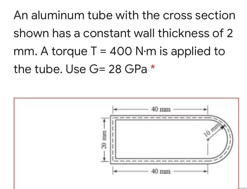 An aluminum tube with the cross section
shown has a constant wall thickness of 2
mm. A torque T = 400 N-m is applied to
%D
the tube. Use G= 28 GPa *
40 mm
10 mm
40 mm

