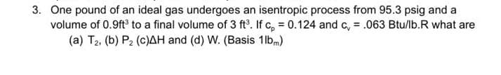 3. One pound of an ideal gas undergoes an isentropic process from 95.3 psig and a
volume of 0.9ft to a final volume of 3 ft°. If c, = 0.124 and c, = .063 Btu/lb.R what are
(a) T2, (b) P2 (c)AH and (d) W. (Basis 1lbm)
