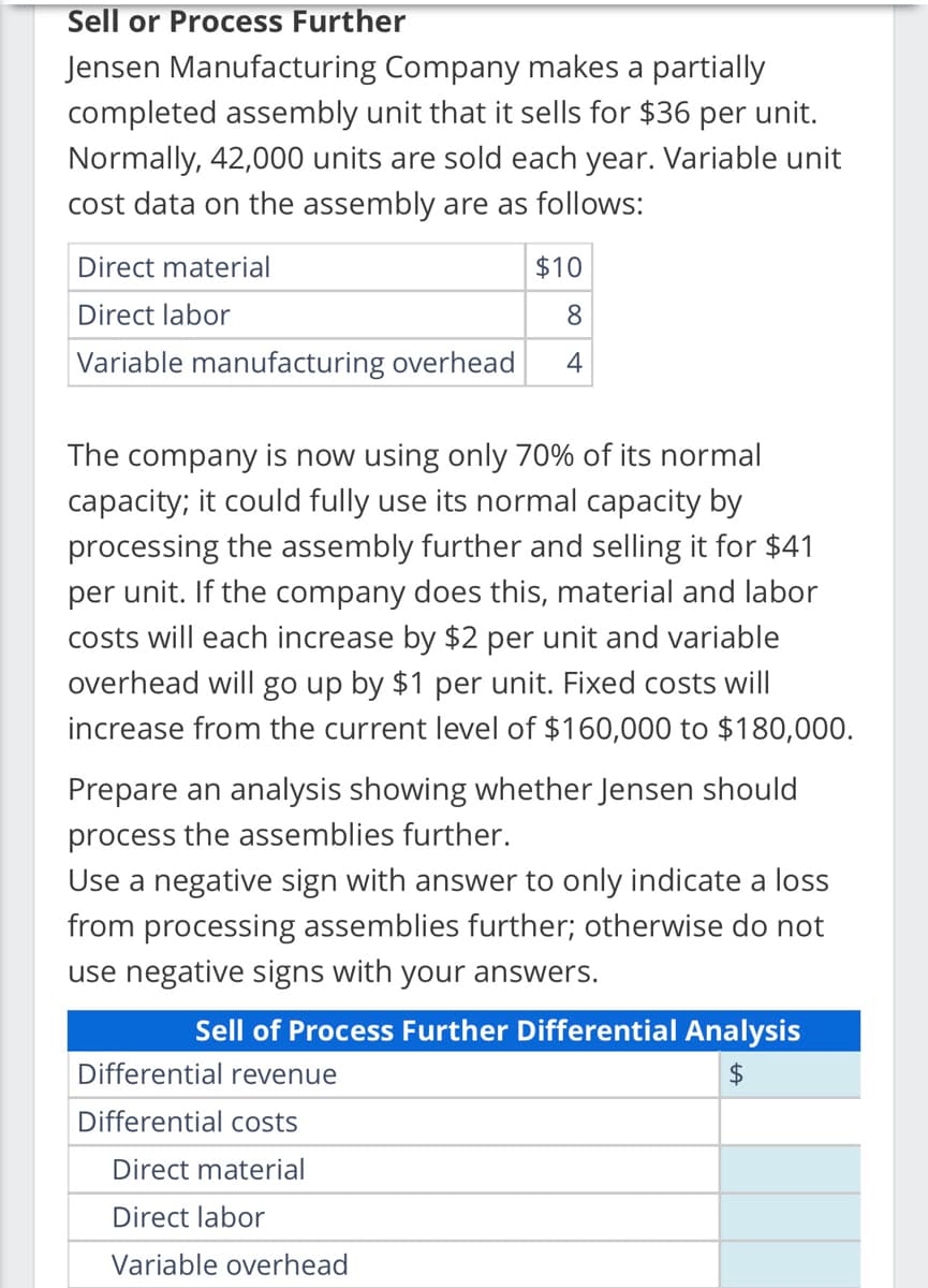 Sell or Process Further
Jensen Manufacturing
Company makes a partially
completed assembly unit that it sells for $36 per unit.
Normally, 42,000 units are sold each year. Variable unit
cost data on the assembly are as follows:
Direct material
$10
Direct labor
8
Variable manufacturing overhead 4
The company is now using only 70% of its normal
capacity; it could fully use its normal capacity by
processing the assembly further and selling it for $41
per unit. If the company does this, material and labor
costs will each increase by $2 per unit and variable
overhead will go up by $1 per unit. Fixed costs will
increase from the current level of $160,000 to $180,000.
Prepare an analysis showing whether Jensen should
process the assemblies further.
Use a negative sign with answer to only indicate a loss
from processing assemblies further; otherwise do not
use negative signs with your answers.
Sell of Process Further Differential Analysis
$
Differential revenue
Differential costs
Direct material
Direct labor
Variable overhead