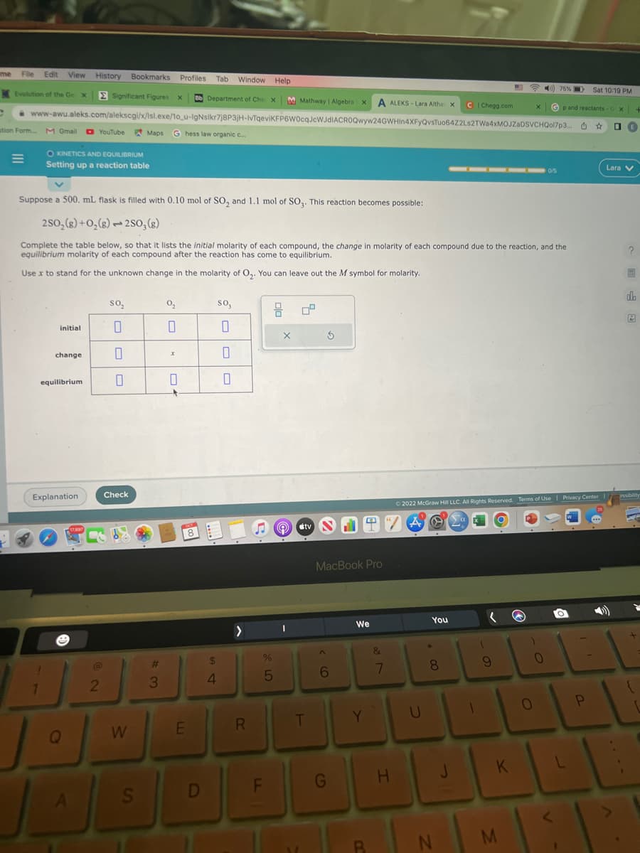me File Edit View History Bookmarks Profiles Tab Window Help
Evolution of the Ge X Σ Significant Figures X Bb Department of Che X M Mathway | Algebra X A ALEKS-Lara Altha X
C www-awu.aleks.com/alekscgi/x/lsl.exe/10_u-IgNsikr7j8P3jH-IvTqeviKFP6W0cqJcWJdIACROQwyw24GWHIn4XFyQvsTuo64Z2Ls2TWa4xMOJZaDSVCHQol7p3...
tion Form
M Gmail
1
O KINETICS AND EQUILIBRIUM
Setting up a reaction table
initial
change
equilibrium
Explanation
Suppose a 500. mL flask is filled with 0.10 mol of SO₂ and 1.1 mol of SO3. This reaction becomes possible:
2SO₂(g) + O₂(g)2SO3(g)
Complete the table below, so that it lists the initial molarity of each compound, the change in molarity of each compound due to the reaction, and the
equilibrium molarity of each compound after the reaction has come to equilibrium.
Use x to stand for the unknown change in the molarity of O₂. You can leave out the M symbol for molarity.
YouTube
Q
JA
@
2
SO₂
0
0
0
Check
Maps G hess law organic c...
W
S
#
3
0₂2
x
0
E
So,
0
0
0
$
4
>
R
DE
D
%
LO
5
X
I
09
5
tv N
T
MacBook Pro
6
We
Y
B
&
7
H
You
*
8
00
CI Chegg.com
N
© 2022 McGraw Hill LLC. All Rights Reserved. Terms of Use | Privacy Center
A O a
1
(
9
)
0
75 %
Gp and
0
<
reactants - X
û
Sat 10:19 PM
P
☆
де
Lara V
?
do