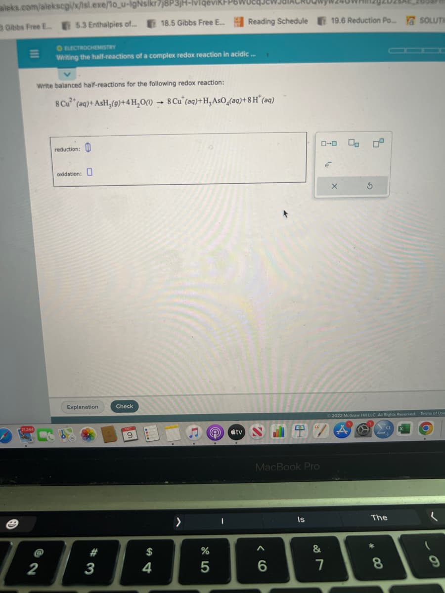 aleks.com/aleksogi/x/isl.exe/1o_u-IgNsikr7j8P3jH-vigeviki
Gibbs Free E... 5.3 Enthalpies of...
III
M
21,344
Write balanced half-reactions for the following redox reaction:
8 Cu²+
2
O ELECTROCHEMISTRY
Writing the half-reactions of a complex redox reaction in acidic...
reduction:
(aq) + AsH₂(g) + 4H₂O()→ 8 Cu (aq)+H3 AsO4(aq) +8 H* (aq)
oxidation:
18.5 Gibbs Free E...
Explanation
Check
9
#
$
ABAB
3
4
A stv
%
Reading Schedule 19.6 Reduction Po... SOLUTI
5
MacBook Pro
6
Is
887
&
0-0 00
7
2
X
S
Ⓒ2022 McGraw Hill LLC. All Rights Reserved. Terms of Use
The
*
8
CO
✓
(
9