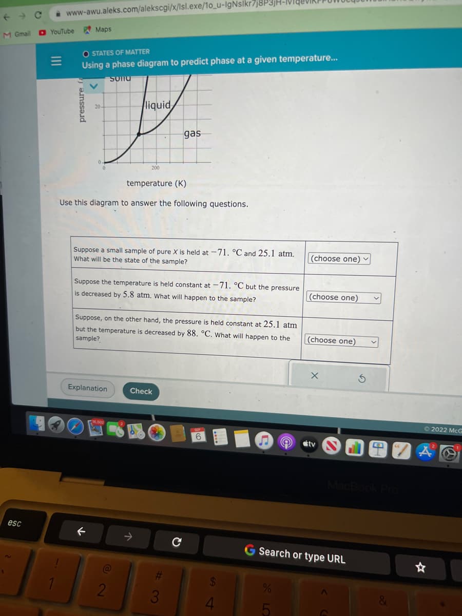 M Gmail
esc
www-awu.aleks.com/alekscgi/x/lsl.exe/10_u-IgNslkr7j8P3JH-VI
YouTube
OSTATES OF MATTER
Using a phase diagram to predict phase at a given temperature...
pressure
Maps
Sonu
T
liquid
temperature (K)
Use this diagram to answer the following questions.
200
Suppose a small sample of pure X is held at -71. °C and 25.1 atm.
What will be the state of the sample?
Explanation
←
Suppose the temperature is held constant at -71. °C but the pressure
is decreased by 5.8 atm. What will happen to the sample?
Suppose, on the other hand, the pressure is held constant at 25.1 atm
but the temperature is decreased by 88. °C. What will happen to the
sample?
2
gas
Check
X
Q
6
$
4
%
(choose one) ✓
5
(choose one)
(choose one)
X
G Search or type URL
tv
2022 McG